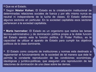  Que es el Estado.
 Según Néstor Kohan; El Estado es la cristalización institucional de
determinadas relaciones sociales de fuerza y por ello mismo nunca es
neutral ni independiente de la lucha de clases. El Estado defiende
algunos sectores en particular. En la sociedad capitalista esos sectores
pertenecen a la sociedad capitalista.
 Marta hanrneker; El Estado es un organismo que realiza las tareas
técnico-administrativo y de dominación política propia a la doble función
del Estado siendo esta la función política. El Poder Político, es la
capacidad de utilizar el aparato de Estado para cumplir los objetivos
políticos de la clase dominante.
 El Estado como conjunto de instituciones y normas esta destinado a
reglamentar el funcionamiento de la sociedad de tal manera que éste le
permita la constante reproducción de las condiciones económicas,
ideológicas y jurídico-políticas, que aseguren una reproducción de las
relaciones de dominación de una clase sobre las demas.
 