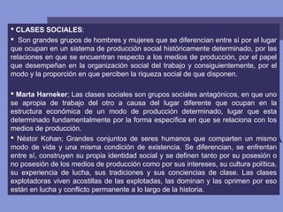  CLASES SOCIALES:
 Son grandes grupos de hombres y mujeres que se diferencian entre sí por el lugar
que ocupan en un sistema de producción social históricamente determinado, por las
relaciones en que se encuentran respecto a los medios de producción, por el papel
que desempeñan en la organización social del trabajo y consiguientemente, por el
modo y la proporción en que perciben la riqueza social de que disponen.
 Marta Harneker; Las clases sociales son grupos sociales antagónicos, en que uno
se apropia de trabajo del otro a causa del lugar diferente que ocupan en la
estructura económica de un modo de producción determinado, lugar que esta
determinado fundamentalmente por la forma específica en que se relaciona con los
medios de producción.
 Néstor Kohan; Grandes conjuntos de seres humanos que comparten un mismo
modo de vida y una misma condición de existencia. Se diferencian, se enfrentan
entre sí, construyen su propia identidad social y se definen tanto por su posesión o
no posesión de los medios de producción como por sus intereses, su cultura política,
su experiencia de lucha, sus tradiciones y sus conciencias de clase. Las clases
explotadoras viven acostillas de las explotadas, las dominan y las oprimen por eso
están en lucha y conflicto permanente a lo largo de la historia.
 