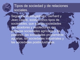 Tipos de sociedad y de relaciones
sociales.
Según los investigadores, Gerhard y
Jean Lenski, existen cinco tipos de
sociedades, que son las sociedades
de cazadores y recolectores, las
primeras sociedades agrícolas y de
pastores, las sociedades propiamente
agrarias, las sociedades industriales y
las sociedades postindustriales.
 