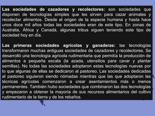 Las sociedades de cazadores y recolectores: son sociedades que
disponen de tecnologías simples que les sirven para cazar animales y
recolectar alimentos. Desde el origen de la especie humana y hasta hace
unos doce mil años todas las sociedades eran de este tipo. En zonas de
Australia, África y Canadá, algunas tribus siguen teniendo este tipo de
sociedad hoy en día.
Las primeras sociedades agrícolas y ganaderas: las tecnologías
transformaron muchas antiguas sociedades de cazadores y recolectores. Se
desarrolló una tecnología agrícola rudimentaria que permitía la producción de
alimentos a pequeña escala (la azada, utensilios para cavar y plantar
semillas). No todas las sociedades adoptaron estas tecnologías nuevas por
lo que algunas de ellas se dedicaron al pastoreo. Las sociedades dedicadas
al pastoreo siguieron siendo nómadas mientras que las que adoptaron las
técnicas agrícolas comenzaron a crear asentamientos más o menos
permanentes. También hubo sociedades que combinaron las dos tecnologías
y empezaron a obtener la mayoría de sus recursos alimentarios del cultivo
rudimentario de la tierra y de los rebaños.
 