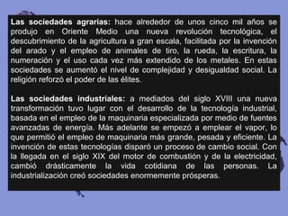Las sociedades agrarias: hace alrededor de unos cinco mil años se
produjo en Oriente Medio una nueva revolución tecnológica, el
descubrimiento de la agricultura a gran escala, facilitada por la invención
del arado y el empleo de animales de tiro, la rueda, la escritura, la
numeración y el uso cada vez más extendido de los metales. En estas
sociedades se aumentó el nivel de complejidad y desigualdad social. La
religión reforzó el poder de las élites.
Las sociedades industriales: a mediados del siglo XVIII una nueva
transformación tuvo lugar con el desarrollo de la tecnología industrial,
basada en el empleo de la maquinaria especializada por medio de fuentes
avanzadas de energía. Más adelante se empezó a emplear el vapor, lo
que permitió el empleo de maquinaria más grande, pesada y eficiente. La
invención de estas tecnologías disparó un proceso de cambio social. Con
la llegada en el siglo XIX del motor de combustión y de la electricidad,
cambió drásticamente la vida cotidiana de las personas. La
industrialización creó sociedades enormemente prósperas.
 