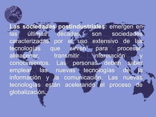 Las sociedades postindustriales: emergen en
las últimas décadas, son sociedades
caracterizadas por el uso extensivo de las
tecnologías que sirven para procesar,
almacenar, transmitir información y
conocimientos. Las personas deben saber
emplear las nuevas tecnologías de la
información y la comunicación. Las nuevas
tecnologías están acelerando el proceso de
globalización.
 