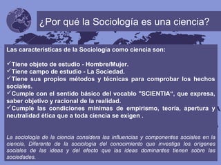 ¿Por qué la Sociología es una ciencia?
Las características de la Sociología como ciencia son:
Tiene objeto de estudio - Hombre/Mujer.
Tiene campo de estudio - La Sociedad.
Tiene sus propios métodos y técnicas para comprobar los hechos
sociales.
Cumple con el sentido básico del vocablo "SCIENTIA“, que expresa,
saber objetivo y racional de la realidad.
Cumple las condiciones mínimas de empirismo, teoría, apertura y
neutralidad ética que a toda ciencia se exigen .
La sociología de la ciencia considera las influencias y componentes sociales en la
ciencia. Diferente de la sociología del conocimiento que investiga los orígenes
sociales de las ideas y del efecto que las ideas dominantes tienen sobre las
sociedades.
 