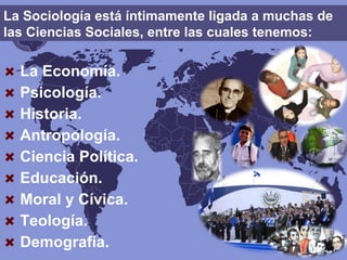 La Sociología está íntimamente ligada a muchas de
las Ciencias Sociales, entre las cuales tenemos:
La Economía.
Psicología.
Historia.
Antropología.
Ciencia Política.
Educación.
Moral y Cívica.
Teología.
Demografía.
 
