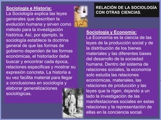 Sociología y Economía:
La Economía es la ciencia de las
leyes de la producción social y de
la distribución de los bienes
materiales y las diferentes bases
del desarrollo de la sociedad
humana. Dentro del sistema de
relaciones sociales, la economía
solo estudia las relaciones
económicas, materiales, las
relaciones de producción y las
leyes que la rigen, dejando a un
lado la investigación de las
manifestaciones sociales en estas
relaciones y la representación de
ellas en la conciencia social.
Sociología e Historia:
La Sociología explica las leyes
generales que describen la
evolución humana y sirven como
método para la investigación
histórica. Así, por ejemplo, la
sociología establece la doctrina
general de que las formas de
gobierno dependen de las formas
económicas, el historiador debe
buscar y encontrar cada época,
relaciones especificas y mostrar su
expresión concreta. La historia a
su vez facilita material para llegar
a conclusiones en sociología y
elaborar generalizaciones
sociológicas.
RELACIÓN DE LA SOCIOLOGÍA
CON OTRAS CIENCIAS.
 