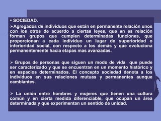 SOCIEDAD.
Agregados de individuos que están en permanente relación unos
con los otros de acuerdo a ciertas leyes, que en es relación
forman grupos que cumplen determinadas funciones, que
proporcionan a cada individuo un lugar de superioridad o
inferioridad social, con respecto a los demás y que evoluciona
permanentemente hacia etapas mas avanzadas.
 Grupos de personas que siguen un modo de vida que puede
ser caracterizado y que se encuentran en un momento histórico y
en espacios determinados. El concepto sociedad denota a los
individuos en sus relaciones mutuas y permanentes aunque
cambiantes.
 La unión entre hombres y mujeres que tienen una cultura
común y en cierta medida diferenciable, que ocupan un área
determinada y que experimentan un sentido de unidad.
 