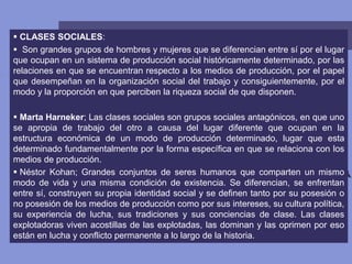  CLASES SOCIALES:
 Son grandes grupos de hombres y mujeres que se diferencian entre sí por el lugar
que ocupan en un sistema de producción social históricamente determinado, por las
relaciones en que se encuentran respecto a los medios de producción, por el papel
que desempeñan en la organización social del trabajo y consiguientemente, por el
modo y la proporción en que perciben la riqueza social de que disponen.
 Marta Harneker; Las clases sociales son grupos sociales antagónicos, en que uno
se apropia de trabajo del otro a causa del lugar diferente que ocupan en la
estructura económica de un modo de producción determinado, lugar que esta
determinado fundamentalmente por la forma específica en que se relaciona con los
medios de producción.
 Néstor Kohan; Grandes conjuntos de seres humanos que comparten un mismo
modo de vida y una misma condición de existencia. Se diferencian, se enfrentan
entre sí, construyen su propia identidad social y se definen tanto por su posesión o
no posesión de los medios de producción como por sus intereses, su cultura política,
su experiencia de lucha, sus tradiciones y sus conciencias de clase. Las clases
explotadoras viven acostillas de las explotadas, las dominan y las oprimen por eso
están en lucha y conflicto permanente a lo largo de la historia.
 