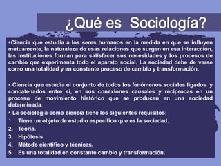 Ciencia que estudia a los seres humanos en la medida en que se influyen
mutuamente, la naturaleza de esas relaciones que surgen en esa interacción,
las instituciones forman para satisfacer sus necesidades y los procesos de
cambio que experimenta todo el aparato social. La sociedad debe de verse
como una totalidad y en constante proceso de cambio y transformación.
 Ciencia que estudia el conjunto de todos los fenómenos sociales ligados y
concatenados entre sí, en sus conexiones causales y reciprocas en un
proceso de movimiento histórico que se producen en una sociedad
determinada.
 La sociología como ciencia tiene los siguientes requisitos:
1. Tiene un objeto de estudio especifico que es la sociedad.
2. Teoría.
3. Hipótesis.
4. Método científico y técnicas.
5. Es una totalidad en constante cambio y transformación.
 
