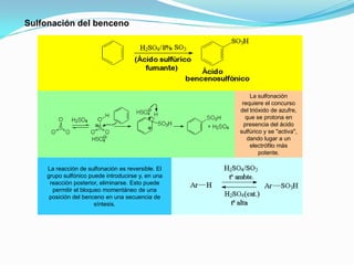 La sulfonación
requiere el concurso
del trióxido de azufre,
que se protona en
presencia del ácido
sulfúrico y se "activa",
dando lugar a un
electrófilo más
potente.
La reacción de sulfonación es reversible. El
grupo sulfónico puede introducirse y, en una
reacción posterior, eliminarse. Esto puede
permitir el bloqueo momentáneo de una
posición del benceno en una secuencia de
síntesis.
Sulfonación del benceno
 