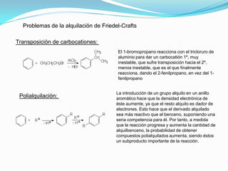 Problemas de la alquilación de Friedel-Crafts
Transposición de carbocationes:
Polialquilación:
El 1-bromopropano reacciona con el tricloruro de
aluminio para dar un carbocatión 1º, muy
inestable, que sufre transposición hacia el 2º,
menos inestable, que es el que finalmente
reacciona, dando el 2-fenilpropano, en vez del 1-
fenilpropano
La introducción de un grupo alquilo en un anillo
aromático hace que la densidad electrónica de
éste aumente, ya que el resto alquilo es dador de
electrones. Esto hace que el derivado alquilado
sea más reactivo que el benceno, suponiendo una
seria competencia para él. Por tanto, a medida
que la reacción progresa y aumenta la cantidad de
alquilbenceno, la probabilidad de obtener
compuestos polialquilados aumenta, siendo éstos
un subproducto importante de la reacción.
 