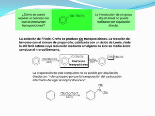 ¿Cómo se puede
alquilar un benceno sin
que se produzcan
transposiciones?
La introducción de un grupo
alquilo lineal no puede
realizarse por alquilación
directa.
La acilación de Friedel-Crafts se produce sin transposiciones. La reacción del
benceno con el cloruro de propanoilo, catalizada con un ácido de Lewis, rinde
la etil fenil cetona cuya reducción mediante amalgama de zinc en medio ácido
conduce al n-propilbenceno.
La preparación de este compuesto no es posible por alquilación
directa con 1-cloropropano porque la transposición del carbocatión
intermedio da lugar al isopropilbenceno:
 