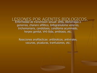 LESIONES POR AGENTES BIOLOGICOS. Enfermedad de transmision sexual: sifilis, blenorragia o gonorrea, chanero sifilitico, linfogranuloma venereo, trichomoniaris, candidiasis, condiloma acuminado, herpes genital, VHI-Sida, amibiasis, etc. Reacciones anafilacticas: antibioticos, antivirales, vacunas, picaduras, tranfusiones, etc. 