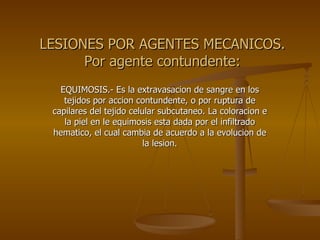 LESIONES POR AGENTES MECANICOS. Por agente contundente: EQUIMOSIS.- Es la extravasacion de sangre en los tejidos por accion contundente, o por ruptura de capilares del tejido celular subcutaneo. La coloracion e la piel en le equimosis esta dada por el infiltrado hematico, el cual cambia de acuerdo a la evolucion de la lesion. 