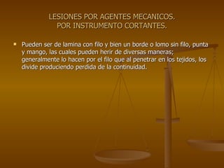 LESIONES POR AGENTES MECANICOS. POR INSTRUMENTO CORTANTES. Pueden ser de lamina con filo y bien un borde o lomo sin filo, punta y mango, las cuales pueden herir de diversas maneras; generalmente lo hacen por el filo que al penetrar en los tejidos, los divide produciendo perdida de la continuidad. 
