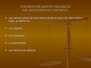 LESIONES POR AGENTES MECANICOS POR INSTRUMENTOS CORTANTES. Las caracteristicas de mas interes desde el punto de vista medico—legal, se define en: Los angulos. Los margenes. La profundidad. Las lesiones de defensa. 