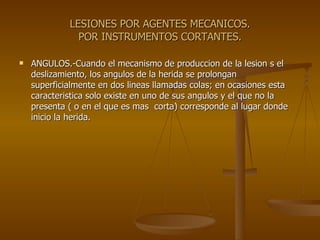 LESIONES POR AGENTES MECANICOS. POR INSTRUMENTOS CORTANTES. ANGULOS.-Cuando el mecanismo de produccion de la lesion s el deslizamiento, los angulos de la herida se prolongan superficialmente en dos lineas llamadas colas; en ocasiones esta caracteristica solo existe en uno de sus angulos y el que no la presenta ( o en el que es mas  corta) corresponde al lugar donde inicio la herida. 