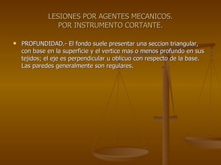 LESIONES POR AGENTES MECANICOS. POR INSTRUMENTO CORTANTE. PROFUNDIDAD.- El fondo suele presentar una seccion triangular, con base en la superficie y el vertice mas o menos profundo en sus tejidos; el eje es perpendicular u oblicuo con respecto de la base. Las paredes generalmente son regulares. 
