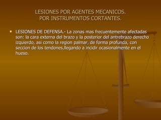 LESIONES POR AGENTES MECANICOS. POR INSTRUMENTOS CORTANTES. LESIONES DE DEFENSA.- La zonas mas frecuentemente afectadas son: la cara externa del brazo y la posterior del antrebrazo derecho izquierdo, asi como la region palmar, de forma profunda, con seccion de los tendones,llegando a incidir ocasionalmente en el hueso. 