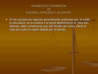 DIAGNOSTICO DIFERENCIAL DE SUICIDIO, HOMICIDIO Y ACCIDENTE. En los suicidios las regiones generalmente preferidas son: el cuello, la articulacion de la muñeca o la pared abdominal,en el  Hara Kiri. Ademas, debe considerarse que una herida casi nunca afecta la ropa que cubre la region elegida por el suicida. 
