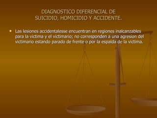 DIAGNOSTICO DIFERENCIAL DE SUICIDIO, HOMICIDIO Y ACCIDENTE. Las lesiones accidentalesse encuentran en regiones inalcanzables para la victima y el victimario; no corresponden a una agresion del victimario estando parado de frente o por la espalda de la victima. 