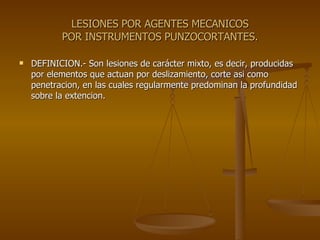LESIONES POR AGENTES MECANICOS POR INSTRUMENTOS PUNZOCORTANTES. DEFINICION.- Son lesiones de carácter mixto, es decir, producidas por elementos que actuan por deslizamiento, corte asi como penetracion, en las cuales regularmente predominan la profundidad sobre la extencion. 