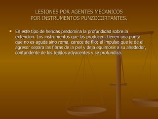 LESIONES POR AGENTES MECANICOS POR INSTRUMENTOS PUNZOCORTANTES. En este tipo de heridas predomina la profundidad sobre la extencion. Los instrumentos que las producen, tienen una punta que no es aguda sino roma, carece de filo; el impulso que le de el agresor separa las fibras de la piel y deja equimosis a su alrededor, contundente de los tejidos adyacentes y se profundiza. 