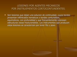 LESIONES POR AGENTES MECANICOS POR INSTRUEMENTOS CORTOCONTUNDENTES. Son lesiones que dejan una solucion de continuidad, cuyos bordes presentan inflintrados hematicos o bordes contundidos, equimoticos, con profundidad y que frecuentemente interesan estructuras oseas fracturandolas. Los instrumentos que producen estas lesiones se caracterizan por tener filo y peso. 