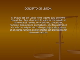 CONCEPTO DE LESION. El articulo 288 del Codigo Penal vigente para el Distrito Federal dice: Bajo el nombre de lesion se comprende no solamente las heridas, escoriaciones, contusiones, fracturas, dislocaciones, quemaduras, sino toda alteracion a la salud y cualquier otro daño  que deje huella material en el cuerpo humano, si estos efectos son producidos por una causa externa. 