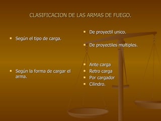 CLASIFICACION DE LAS ARMAS DE FUEGO. Según el tipo de carga. Según la forma de cargar el arma. De proyectil unico. De proyectiles multiples. Ante carga Retro carga Por cargador Cilindro. 