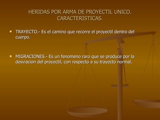 HERIDAS POR ARMA DE PROYECTIL UNICO. CARACTERISTICAS. TRAYECTO.- Es el camino que recorre el proyectil dentro del cuerpo. MIGRACIONES.- Es un fenomeno raro que se produce por la desviacion del proyectil, con respecto a su trayecto normal. 
