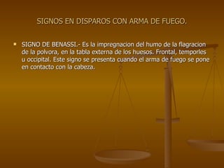 SIGNOS EN DISPAROS CON ARMA DE FUEGO. SIGNO DE BENASSI.- Es la impregnacion del humo de la flagracion de la polvora, en la tabla externa de los huesos. Frontal, temporles u occipital. Este signo se presenta cuando el arma de fuego se pone en contacto con la cabeza. 