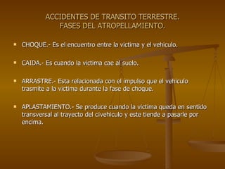 ACCIDENTES DE TRANSITO TERRESTRE. FASES DEL ATROPELLAMIENTO. CHOQUE.- Es el encuentro entre la victima y el vehiculo. CAIDA.- Es cuando la victima cae al suelo. ARRASTRE.- Esta relacionada con el impulso que el vehiculo trasmite a la victima durante la fase de choque. APLASTAMIENTO.- Se produce cuando la victima queda en sentido transversal al trayecto del c¡vehiculo y este tiende a pasarle por encima. 