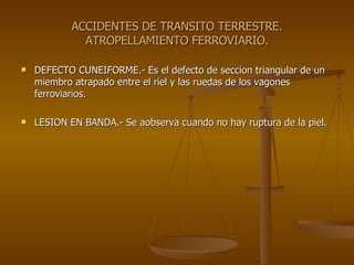 ACCIDENTES DE TRANSITO TERRESTRE. ATROPELLAMIENTO FERROVIARIO. DEFECTO CUNEIFORME.- Es el defecto de seccion triangular de un miembro atrapado entre el riel y las ruedas de los vagones ferroviarios. LESION EN BANDA.- Se aobserva cuando no hay ruptura de la piel. 