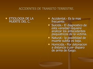 ACCIDENTES DE TRANSITO TERRESTRE. ETIOLOGIA DE LA MUERTE DEL C. Accidental.- Es la mas frecuente. Suicida.- El diagnostico de esta variedad requiere analizar los antecedentes psiquiatricos de la victima. Natural.- la posibilidad de muerte subita es baja. Homicida.- Por detonacion a distancia o por disparo de arma de fuego. 