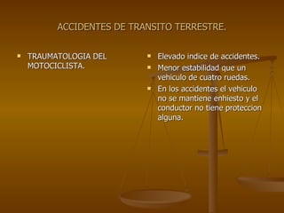 ACCIDENTES DE TRANSITO TERRESTRE. TRAUMATOLOGIA DEL MOTOCICLISTA. Elevado indice de accidentes. Menor estabilidad que un vehiculo de cuatro ruedas. En los accidentes el vehiculo no se mantiene enhiesto y el conductor no tiene proteccion alguna. 