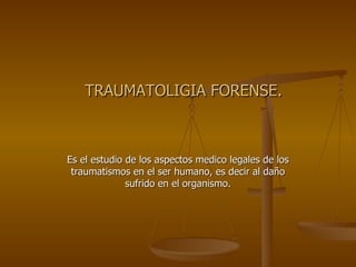 TRAUMATOLIGIA FORENSE. Es el estudio de los aspectos medico legales de los traumatismos en el ser humano, es decir al daño sufrido en el organismo. 