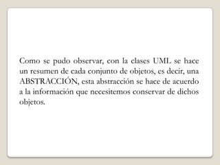 Como se pudo observar, con la clases UML se hace un resumen de cada conjunto de objetos, es decir, una ABSTRACCIÓN, esta abstracción se hace de acuerdo a la información que necesitemos conservar de dichos objetos.