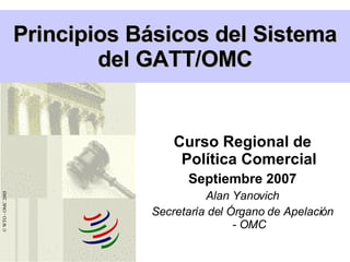 Curso Regional de Política Comercial Septiembre 2007 Alan Yanovich Secretaría del Órgano de Apelación - OMC Principios Básicos del Sistema del GATT/OMC © WTO - OMC 2005 