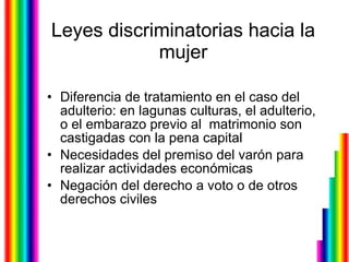 Leyes discriminatorias hacia la mujer Diferencia de tratamiento en el caso del adulterio: en lagunas culturas, el adulterio, o el embarazo previo al  matrimonio son castigadas con la pena capital  Necesidades del premiso del varón para realizar actividades económicas Negación del derecho a voto o de otros derechos civiles  