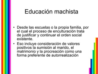 Educación machista Desde las escuelas o la propia familia, por el cual el proceso de enculturación trata de justificar y continuar el orden social existente.  Eso incluye consideración de valores positivos la sumisión al marido, el matrimonio y la procreación como una forma preferente de autorrealización  