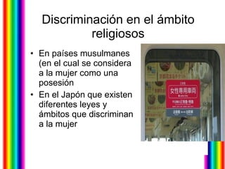 Discriminación en el ámbito religiosos En países musulmanes (en el cual se considera a la mujer como una posesión  En el Japón que existen diferentes leyes y ámbitos que discriminan a la mujer  