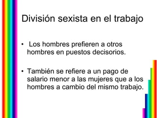 División sexista en el trabajo Los hombres prefieren a otros hombres en puestos decisorios. También se refiere a un pago de salario menor a las mujeres que a los hombres a cambio del mismo trabajo.  
