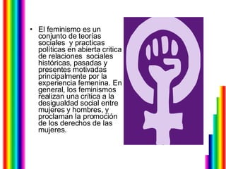 El feminismo es un conjunto de teorías sociales  y practicas políticas en abierta critica de relaciones  sociales históricas, pasadas y presentes motivadas principalmente por la experiencia femenina. En general, los feminismos realizan una crítica a la desigualdad social entre mujeres y hombres, y proclaman la promoción de los derechos de las mujeres.  