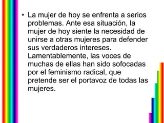 La mujer de hoy se enfrenta a serios problemas. Ante esa situación, la mujer de hoy siente la necesidad de unirse a otras mujeres para defender sus verdaderos intereses. Lamentablemente, las voces de muchas de ellas han sido sofocadas por el feminismo radical, que pretende ser el portavoz de todas las mujeres. 