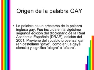 Origen de la palabra GAY La palabra es un préstamo de la palabra inglesa gay. Fue incluida en la vigésimo segunda edición del diccionario de la Real Academia Española (DRAE), edición del 2001. Proviene del vocablo provenzal gai (en castellano “gayo”, como en La gaya ciencia) y significa ‘alegre’ o ‘pícaro’.                  