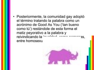 Posteriormente, la comunidad gay adoptó el término tratando la palabra como un acrónimo de Good As You (‘tan bueno como tú’) restándole de esta forma el matiz peyorativo a la palabra y reivindicando la igualdad, como personas, entre homosexuales y heterosexuales.  
