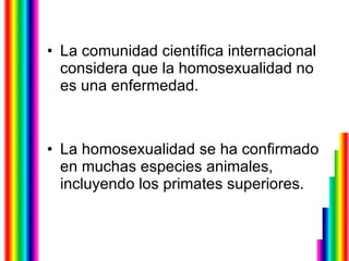 La comunidad científica internacional considera que la homosexualidad no es una enfermedad.  La homosexualidad se ha confirmado en muchas especies animales, incluyendo los primates superiores.  