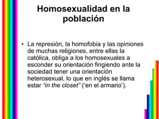 Homosexualidad en la población La represión, la homofobia y las opiniones de muchas religiones, entre ellas la católica, obliga a los homosexuales a esconder su orientación fingiendo ante la sociedad tener una orientación heterosexual, lo que en inglés se llama estar  “in the closet”  (‘en el armario’).  