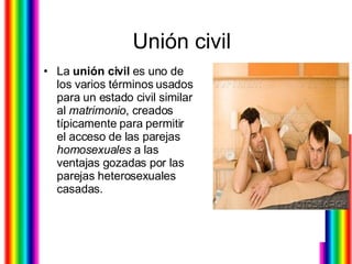 Unión civil  La  unión civil  es uno de los varios términos usados para un estado civil similar al  matrimonio , creados típicamente para permitir el acceso de las parejas  homosexuales  a las ventajas gozadas por las parejas heterosexuales casadas.  