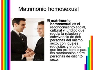Matrimonio homosexual El  matrimonio homosexual  es el reconocimiento social, cultural y jurídico que regula la relación y convivencia de dos personas del mismo sexo, con iguales requisitos y efectos que los existentes para los matrimonios entre personas de distinto sexo .  